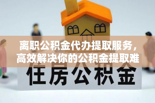 赣州离职公积金代办提取服务，高效解决你的公积金提取难题