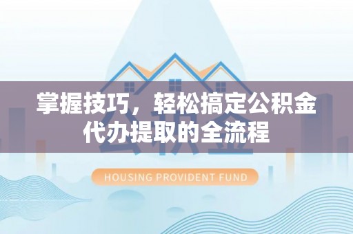 赣州掌握技巧，轻松搞定公积金代办提取的全流程