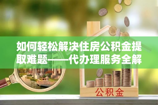 赣州如何轻松解决住房公积金提取难题——代办理服务全解析