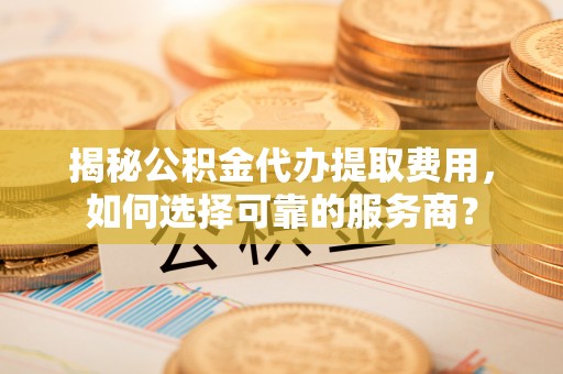 赣州揭秘公积金代办提取费用，如何选择可靠的服务商？