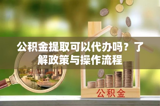赣州公积金提取可以代办吗？了解政策与操作流程
