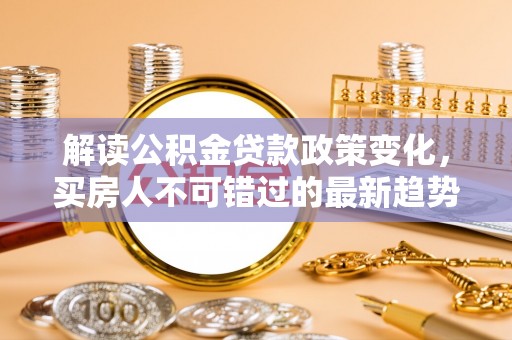 赣州解读公积金贷款政策变化，买房人不可错过的最新趋势