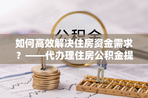 赣州如何高效解决住房资金需求？——代办理住房公积金提取服务全解析