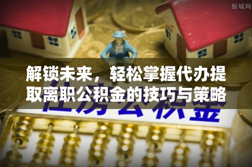 赣州解锁未来，轻松掌握代办提取离职公积金的技巧与策略