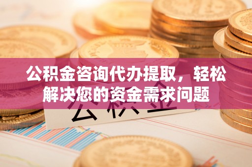 赣州公积金咨询代办提取，轻松解决您的资金需求问题