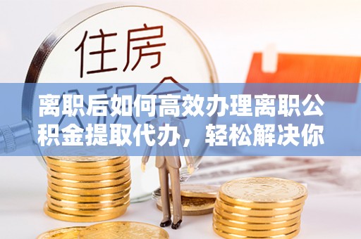 赣州离职后如何高效办理离职公积金提取代办，轻松解决你的后顾之忧