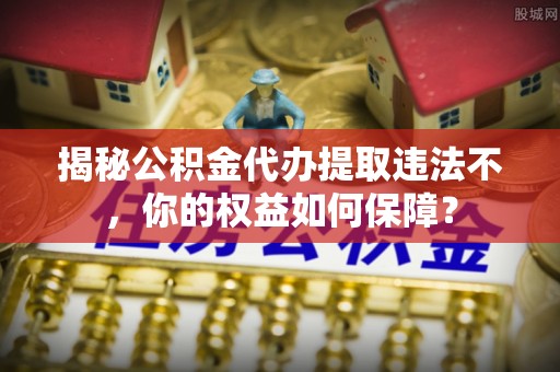 赣州揭秘公积金代办提取违法不，你的权益如何保障？
